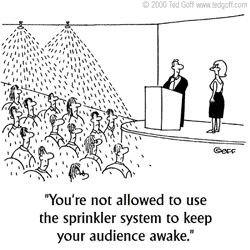 A single panel comic. An audience looks upset as a sprinkler system pours water on them. In front of the audience is a man standing before a podium. A woman on the stage says to the man, ''You're not allowed to use the sprinkler system to keep your audience awake.''